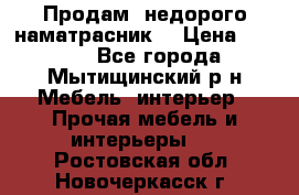 Продам  недорого наматрасник  › Цена ­ 6 500 - Все города, Мытищинский р-н Мебель, интерьер » Прочая мебель и интерьеры   . Ростовская обл.,Новочеркасск г.